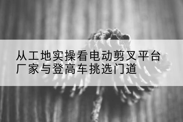 海安电动剪叉升降平台厂家-从工地实操看电动剪叉平台厂家与登高车挑选门道