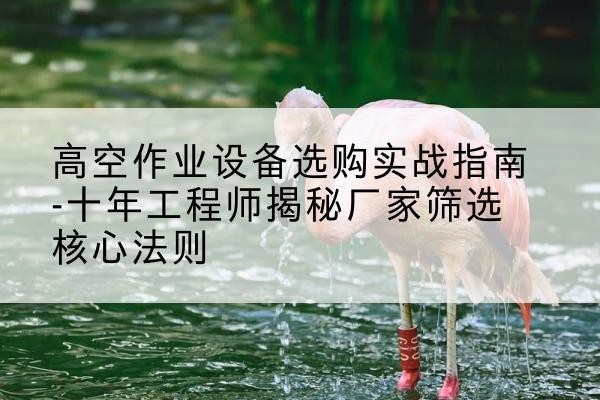 海安剪叉式升降机厂家-高空作业设备选购实战指南-十年工程师揭秘厂家筛选核心法则