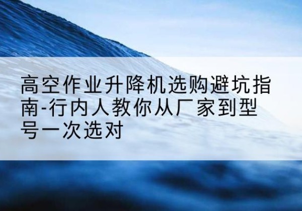 海安升降平台厂家-高空作业升降机选购避坑指南-行内人教你从厂家到型号一次选对
