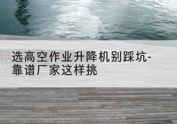 海安剪叉式升降机厂家-选高空作业升降机别踩坑-靠谱厂家这样挑