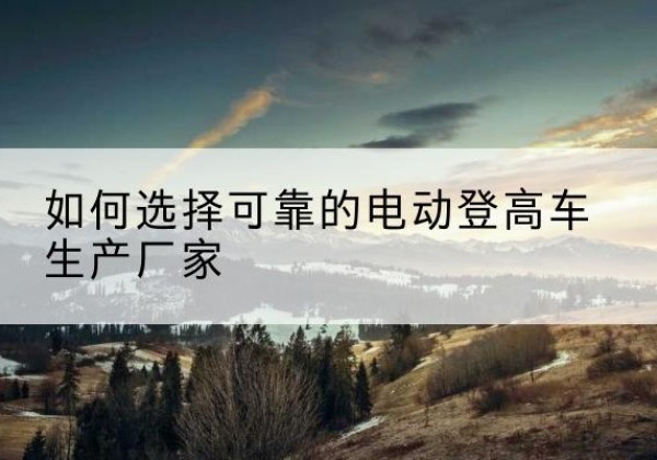 海安电动登高车厂家-如何选择可靠的电动登高车生产厂家