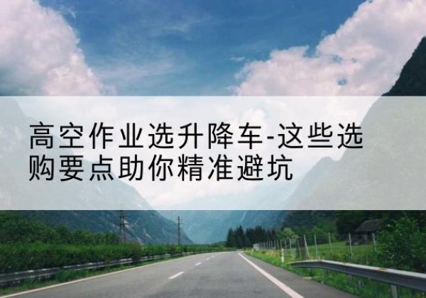 海安升降车厂家-高空作业选升降车-这些选购要点助你*避坑