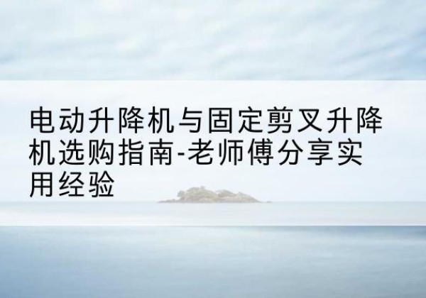 海安电动升降机怎么选-电动升降机与固定剪叉升降机选购指南-老师傅分享实用经验