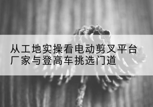 海安电动剪叉升降平台厂家-从工地实操看电动剪叉平台厂家与登高车挑选门道