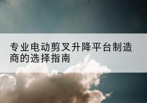 海安电动剪叉升降平台厂家-专业电动剪叉升降平台制造商的选择指南